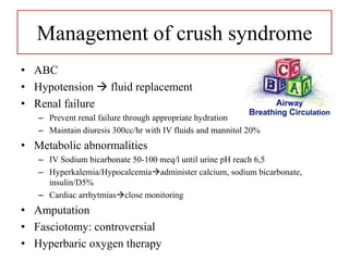 Management of crush syndrome
• ABC
• Hypotension  fluid replacement
• Renal failure
– Prevent renal failure through appropriate hydration
– Maintain diuresis 300cc/hr with IV fluids and mannitol 20%
• Metabolic abnormalities
– IV Sodium bicarbonate 50-100 meq/l until urine pH reach 6,5
– Hyperkalemia/Hypocalcemiaadminister calcium, sodium bicarbonate,
insulin/D5%
– Cardiac arrhytmiasclose monitoring
• Amputation
• Fasciotomy: controversial
• Hyperbaric oxygen therapy
 