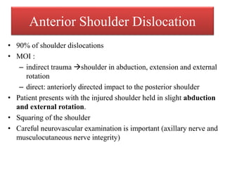 Anterior Shoulder Dislocation
• 90% of shoulder dislocations
• MOI :
– indirect trauma shoulder in abduction, extension and external
rotation
– direct: anteriorly directed impact to the posterior shoulder
• Patient presents with the injured shoulder held in slight abduction
and external rotation.
• Squaring of the shoulder
• Careful neurovascular examination is important (axillary nerve and
musculocutaneous nerve integrity)
 