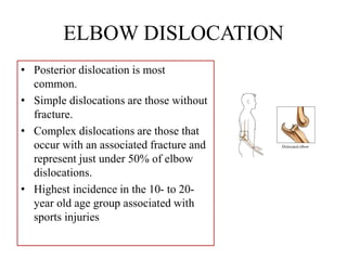 ELBOW DISLOCATION
• Posterior dislocation is most
common.
• Simple dislocations are those without
fracture.
• Complex dislocations are those that
occur with an associated fracture and
represent just under 50% of elbow
dislocations.
• Highest incidence in the 10- to 20-
year old age group associated with
sports injuries
 