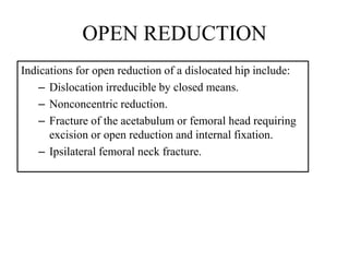 OPEN REDUCTION
Indications for open reduction of a dislocated hip include:
– Dislocation irreducible by closed means.
– Nonconcentric reduction.
– Fracture of the acetabulum or femoral head requiring
excision or open reduction and internal fixation.
– Ipsilateral femoral neck fracture.
 