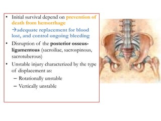 • Initial survival depend on prevention of
death from hemorrhage
adequate replacement for blood
lost, and control ongoing bleeding
• Disruption of the posterior osseus-
ligamentous (sacroiliac, sacrospinous,
sacrotuberous)
• Unstable injury characterized by the type
of displacement as:
– Rotationally unstable
– Vertically unstable
 