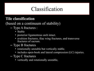 Classification
Tile classification
(based on a continuum of stability)
– Type A fractures :
• Stable
• posterior ligamentous arch intact.
• avulsion fractures, iliac wing fractures, and transverse
fractures of sacrum.
– Type B fractures
• rotationally unstable but vertically stable.
• includes open-book and lateral compression (LC) injuries.
– Type C fractures
• vertically and rotationally unstable,
 