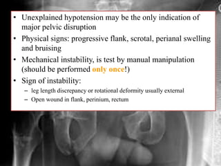 • Unexplained hypotension may be the only indication of
major pelvic disruption
• Physical signs: progressive flank, scrotal, perianal swelling
and bruising
• Mechanical instability, is test by manual manipulation
(should be performed only once!)
• Sign of instability:
– leg length discrepancy or rotational deformity usually external
– Open wound in flank, perinium, rectum
 
