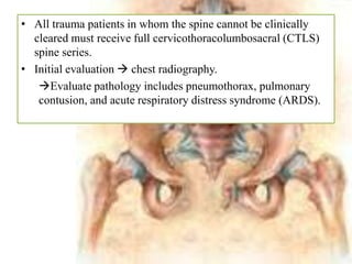 • All trauma patients in whom the spine cannot be clinically
cleared must receive full cervicothoracolumbosacral (CTLS)
spine series.
• Initial evaluation  chest radiography.
Evaluate pathology includes pneumothorax, pulmonary
contusion, and acute respiratory distress syndrome (ARDS).
 
