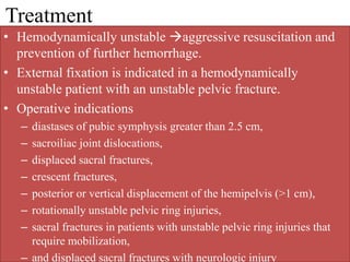 Treatment
• Hemodynamically unstable aggressive resuscitation and
prevention of further hemorrhage.
• External fixation is indicated in a hemodynamically
unstable patient with an unstable pelvic fracture.
• Operative indications
– diastases of pubic symphysis greater than 2.5 cm,
– sacroiliac joint dislocations,
– displaced sacral fractures,
– crescent fractures,
– posterior or vertical displacement of the hemipelvis (>1 cm),
– rotationally unstable pelvic ring injuries,
– sacral fractures in patients with unstable pelvic ring injuries that
require mobilization,
– and displaced sacral fractures with neurologic injury
 