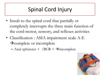Spinal Cord Injury
• Insult to the spinal cord that partially or
completely interrupts the three main function of
the cord-motor, sensory, and reflexes activities
• Classification : ASIA impairment scale A-E
complete or incomplete
– Anal sphincter + /BCR + incomplete
 