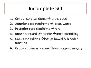 Incomplete SCI
1. Central cord syndome  prog. good
2. Anterior cord syndrome  prog. worst
3. Posterior cord syndrome rare
4. Brown sequard syndrome most promising
5. Conus medullaris loss of bowel & bladder
function
6. Cauda equina syndromeneed urgent surgery
 
