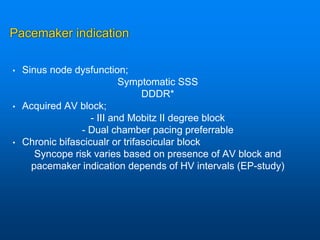 Pacemaker indication
• Sinus node dysfunction;
Symptomatic SSS
DDDR*
• Acquired AV block;
- III and Mobitz II degree block
- Dual chamber pacing preferrable
• Chronic bifascicualr or trifascicular block
Syncope risk varies based on presence of AV block and
pacemaker indication depends of HV intervals (EP-study)
 
