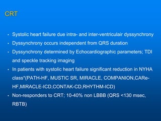 CRT
• Systolic heart failure due intra- and inter-ventriculair dyssynchrony
• Dyssynchrony occurs independent from QRS duration
• Dyssynchrony determined by Echocardiographic parameters; TDI
and speckle tracking imaging
• In patients with systolic heart failure significant reduction in NYHA
class*(PATH-HF, MUSTIC SR, MIRACLE, COMPANION,CARe-
HF,MIRACLE-ICD,CONTAK-CD,RHYTHM-ICD)
• Non-responders to CRT; 10-40% non LBBB (QRS <130 msec,
RBTB)
 