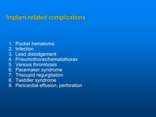 Implant-related complications
1. Pocket hematoma
2. Infection
3. Lead dislodgement
4. Pneumothorax/hematothorax
5. Venous thrombosis
6. Pacemaker syndrome
7. Triscupid regurgitation
8. Twiddler syndrome
9. Pericardial effusion, perforation
 