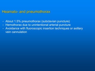 Heamato- and pneumothorax
• About 1.5% pneumothorax (subclavian puncture)
• Hemothorax due to unintentional arterial puncture
• Avoidance with fluoroscopic insertion techniques or axillary
vein cannulation
 