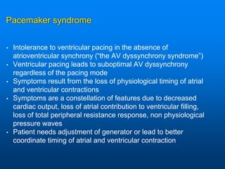 Pacemaker syndrome
• Intolerance to ventricular pacing in the absence of
atrioventricular synchrony (“the AV dyssynchrony syndrome”)
• Ventricular pacing leads to suboptimal AV dyssynchrony
regardless of the pacing mode
• Symptoms result from the loss of physiological timing of atrial
and ventricular contractions
• Symptoms are a constellation of features due to decreased
cardiac output, loss of atrial contribution to ventricular filling,
loss of total peripheral resistance response, non physiological
pressure waves
• Patient needs adjustment of generator or lead to better
coordinate timing of atrial and ventricular contraction
 