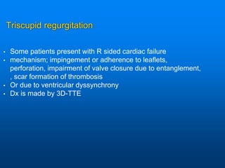 Triscupid regurgitation
• Some patients present with R sided cardiac failure
• mechanism; impingement or adherence to leaflets,
perforation, impairment of valve closure due to entanglement,
, scar formation of thrombosis
• Or due to ventricular dyssynchrony
• Dx is made by 3D-TTE
 