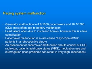 Pacing system malfunction
• Generator malfunction in 4.6/1000 pacemakers and 20.7/1000
ICDs, most often due to battery malfunction
• Lead failure often due to insulation breaks, however this is a late
complication
• Pacemaker malfunction is a rare cause of syncope (8/162
patients in a retrospective study)
• An assesment of pacemaker malfunction should consist of ECG,
radiology, patients acid-base status (VBG), medication use and
interrogation (lead problems can result in very high impedance)
 