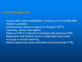 Lead dislodgement
• Usually after recent implantation, however up to 3 months after
implant is possible
• Undersensing, failure to capture or change in DFTs
• Telemetry, device interrogation
• Obtain a CXR in 2 directions (compare with previous CXR)
• Malposition near phrenic nerve or diaphragm may cause
hiccougs or muscle twitching
• Seldom leads may cause perforation and tamponade (TTE)
 