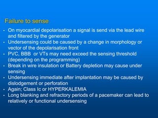 Failure to sense
• On myocardial depolarisation a signal is send via the lead wire
and filtered by the generator
• Undersensing could be caused by a change in morphology or
vector of the depolarisation front
• PVC, BBB or VTs may need exceed the sensing threshold
(depending on the programming)
• Break in wire insulation or Battery depletion may cause under
sensing
• Undersensing immediate after implantation may be caused by
dislodgement or perforation
• Again; Class Ic or HYPERKALEMIA
• Long blanking and refractory periods of a pacemaker can lead to
relatively or functional undersensing
 