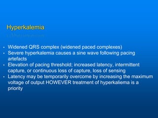 Hyperkalemia
• Widened QRS complex (widened paced complexes)
• Severe hyperkalemia causes a sine wave following pacing
artefacts
• Elevation of pacing threshold; increased latency, intermittent
capture, or continuous loss of capture, loss of sensing
• Latency may be temporarily overcome by increasing the maximum
voltage of output HOWEVER treatment of hyperkaliema is a
priority
 
