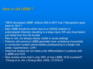 New or old LBBB ?
• “NEW developed LBBB” reflects AMI is NOT true ! Recognition goes
back to 1917 !
• New LBBB should be either due to a LARGE anterior or
anteroseptal infarction resulting in a large injury OR very focal lesion
just distal from the His bundel
• New or old, not always clearly visible in acute settings
• Patients with previous LBBB generally have underlying myocardial
or conduction system abnormalities predisposing to a larger risk
(older, hypertension, CHF)
• Historical studies do not make a fair differentiation in patients with
(L)BBB and ACS
• New studies show that in only 29% of new LBBB; ACS is present*
*Chang et al, Am J Emerg Med, 2009,; 27:916-21
 