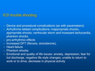 ICD trouble shooting
• Device and procedural complications (as with pacemakers)
• Arrhythmia related complications; inappropriate shocks,
appropriate shocks; ventricular storm and incessant tachycardia,
phantom shocks
• pro-arrhythmic effects
• Increased DFT (fibrosis, amiodarone),
• Heart-failure
• Phantom shocks
• Emotional and quality of life issues: anxiety, depression, fear for
Icd discharge, negative life style changes; unable to return to
work or to drive, decrease in physical activity
 