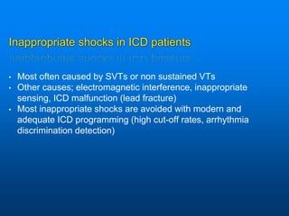 Inappropriate shocks in ICD patients
• Most often caused by SVTs or non sustained VTs
• Other causes; electromagnetic interference, inappropriate
sensing, ICD malfunction (lead fracture)
• Most inappropriate shocks are avoided with modern and
adequate ICD programming (high cut-off rates, arrhythmia
discrimination detection)
 