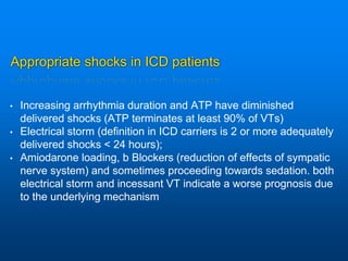 Appropriate shocks in ICD patients
• Increasing arrhythmia duration and ATP have diminished
delivered shocks (ATP terminates at least 90% of VTs)
• Electrical storm (definition in ICD carriers is 2 or more adequately
delivered shocks < 24 hours);
• Amiodarone loading, b Blockers (reduction of effects of sympatic
nerve system) and sometimes proceeding towards sedation. both
electrical storm and incessant VT indicate a worse prognosis due
to the underlying mechanism
 