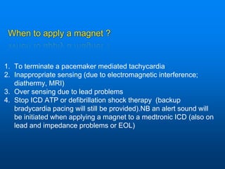 When to apply a magnet ?
1. To terminate a pacemaker mediated tachycardia
2. Inappropriate sensing (due to electromagnetic interference;
diathermy, MRI)
3. Over sensing due to lead problems
4. Stop ICD ATP or defibrillation shock therapy (backup
bradycardia pacing will still be provided).NB an alert sound will
be initiated when applying a magnet to a medtronic ICD (also on
lead and impedance problems or EOL)
 