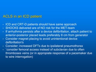 ACLS in an ICD patient
• ICD and CRT-D patients should have same approach
• SHOCKS delivered are of NO risk for the MET-team
• If arrhythmia persists after a device defibrillation, attach patient to
anterior-posterior placed leads preferably 8 cm from generator
• Consider magnet placing to avoid unintentional device
defibrillation's
• Consider; increased DFTs due to ipsilateral pneumothorax
• `consider femoral access instead of subclavian due to often
thromboses veins (or in appropiate response of a pacemaker due
to wire interrogation)
 
