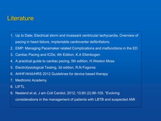 Literature
1. Up to Date; Electrical storm and incessant ventricular tachycardia, Overview of
pacing in heart failure, implantable cardioverter defibrillators;
2. EMP: Managing Pacemaker related Complications and malfunctions in the ED
3. Cardiac Pacing and ICDs; 4th Edition, K.A Ellenbogen
4. A practical guide to cardiac pacing, 5th edition, H.Weston Moss
5. Electrofysiological Testing, 3d edition, R.N Fogoros
6. AHHF/AHA/HRS 2012 Guidelines for device based therapy
7. Medtronic Academy
8. LIFTL
9. Neeland et al, J am Coll Cardiol, 2012; 10;60 (2):96-105. “Evolving
considerations in the management of patients with LBTB and suspected AMI
 