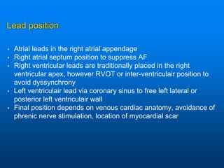 Lead position
• Atrial leads in the right atrial appendage
• Right atrial septum position to suppress AF
• Right ventricular leads are traditionally placed in the right
ventricular apex, however RVOT or inter-ventriculair position to
avoid dyssynchrony
• Left ventriculair lead via coronary sinus to free left lateral or
posterior left ventriculair wall
• Final position depends on venous cardiac anatomy, avoidance of
phrenic nerve stimulation, location of myocardial scar
 