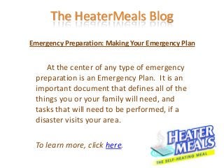 The HeaterMeals Blog
Emergency Preparation: Making Your Emergency Plan


    At the center of any type of emergency
 preparation is an Emergency Plan. It is an
 important document that defines all of the
 things you or your family will need, and
 tasks that will need to be performed, if a
 disaster visits your area.

 To learn more, click here.
 