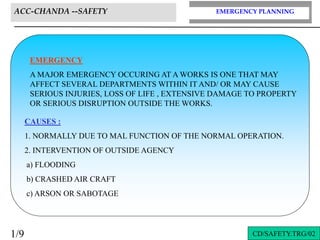 EMERGENCY PLANNING
ACC-CHANDA --SAFETY
CD/SAFETY.TRG/02
1/9
EMERGENCY
A MAJOR EMERGENCY OCCURING AT A WORKS IS ONE THAT MAY
AFFECT SEVERAL DEPARTMENTS WITHIN IT AND/ OR MAY CAUSE
SERIOUS INJURIES, LOSS OF LIFE , EXTENSIVE DAMAGE TO PROPERTY
OR SERIOUS DISRUPTION OUTSIDE THE WORKS.
CAUSES :
1. NORMALLY DUE TO MAL FUNCTION OF THE NORMAL OPERATION.
2. INTERVENTION OF OUTSIDE AGENCY
a) FLOODING
b) CRASHED AIR CRAFT
c) ARSON OR SABOTAGE
 