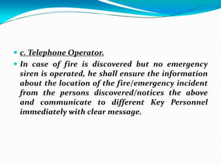  c. Telephone Operator.
 In case of fire is discovered but no emergency
siren is operated, he shall ensure the information
about the location of the fire/emergency incident
from the persons discovered/notices the above
and communicate to different Key Personnel
immediately with clear message.
 