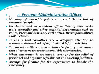 e. Personnel/Administrative Officer
 .
 Manning of assembly points to record the arrival of
evacuated people.
 He should work as a liaison officer liaising with works
main controller and other essential departments such as
Police, Press and Statutory authorities. His responsibilities
shall include:-
 To ensure that casualties receive adequate attention to
arrange additional help if required and inform relatives.
 To control traffic movement into the factory and ensure
that alternative transport is available when needed.
 When emergency is prolonged, arrange for the relief of
personnel and organize refreshment and catering facilities.
 Arrange for finance for the expenditure to handle the
emergency.
 