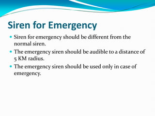 Siren for Emergency
 Siren for emergency should be different from the
normal siren.
 The emergency siren should be audible to a distance of
5 KM radius.
 The emergency siren should be used only in case of
emergency.
 