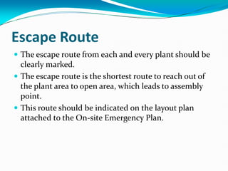 Escape Route
 The escape route from each and every plant should be
clearly marked.
 The escape route is the shortest route to reach out of
the plant area to open area, which leads to assembly
point.
 This route should be indicated on the layout plan
attached to the On-site Emergency Plan.
 