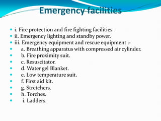 Emergency facilities
 i. Fire protection and fire fighting facilities.
 ii. Emergency lighting and standby power.
 iii. Emergency equipment and rescue equipment :-
 a. Breathing apparatus with compressed air cylinder.
 b. Fire proximity suit.
 c. Resuscitator.
 d. Water gel Blanket.
 e. Low temperature suit.
 f. First aid kit.
 g. Stretchers.
 h. Torches.
 i. Ladders.
 