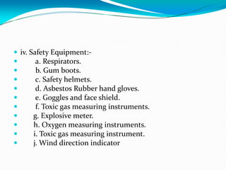  iv. Safety Equipment:-
 a. Respirators.
 b. Gum boots.
 c. Safety helmets.
 d. Asbestos Rubber hand gloves.
 e. Goggles and face shield.
 f. Toxic gas measuring instruments.
 g. Explosive meter.
 h. Oxygen measuring instruments.
 i. Toxic gas measuring instrument.
 j. Wind direction indicator
 