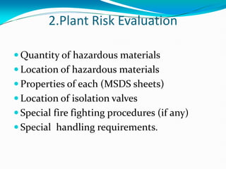 2.Plant Risk Evaluation
 Quantity of hazardous materials
 Location of hazardous materials
 Properties of each (MSDS sheets)
 Location of isolation valves
 Special fire fighting procedures (if any)
 Special handling requirements.
 