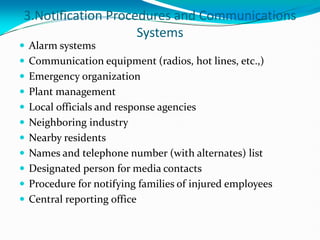 3.Notification Procedures and Communications
Systems
 Alarm systems
 Communication equipment (radios, hot lines, etc.,)
 Emergency organization
 Plant management
 Local officials and response agencies
 Neighboring industry
 Nearby residents
 Names and telephone number (with alternates) list
 Designated person for media contacts
 Procedure for notifying families of injured employees
 Central reporting office
 