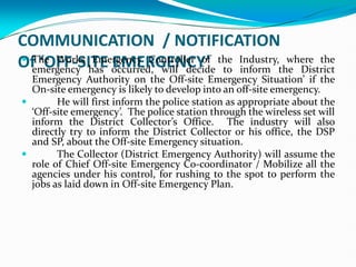 COMMUNICATION / NOTIFICATION
Of ‘OFF-SITE EMERGENCY’
 The Works Emergency Controller of the Industry, where the
emergency has occurred, will decide to inform the District
Emergency Authority on the Off-site Emergency Situation’ if the
On-site emergency is likely to develop into an off-site emergency.
 He will first inform the police station as appropriate about the
‘Off-site emergency’. The police station through the wireless set will
inform the District Collector’s Office. The industry will also
directly try to inform the District Collector or his office, the DSP
and SP, about the Off-site Emergency situation.
 The Collector (District Emergency Authority) will assume the
role of Chief Off-site Emergency Co-coordinator / Mobilize all the
agencies under his control, for rushing to the spot to perform the
jobs as laid down in Off-site Emergency Plan.
 