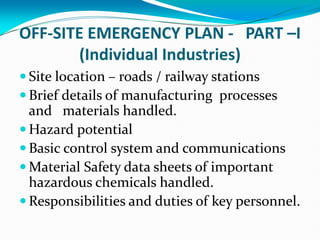 OFF-SITE EMERGENCY PLAN - PART –I
(Individual Industries)
 Site location – roads / railway stations
 Brief details of manufacturing processes
and materials handled.
 Hazard potential
 Basic control system and communications
 Material Safety data sheets of important
hazardous chemicals handled.
 Responsibilities and duties of key personnel.
 