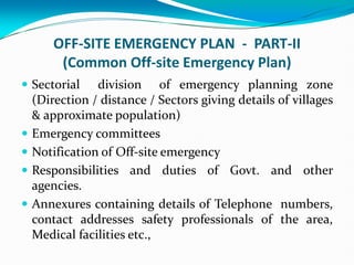 OFF-SITE EMERGENCY PLAN - PART-II
(Common Off-site Emergency Plan)
 Sectorial division of emergency planning zone
(Direction / distance / Sectors giving details of villages
& approximate population)
 Emergency committees
 Notification of Off-site emergency
 Responsibilities and duties of Govt. and other
agencies.
 Annexures containing details of Telephone numbers,
contact addresses safety professionals of the area,
Medical facilities etc.,
 
