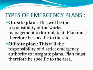 TYPES OF EMERGENCY PLANS :
On-site plan : This will be the
responsibility of the works
management to formulate it. Plan must
therefore be specific to the site.
Off-site plan : This will the
responsibility of district emergency
authority to integrate plans. Plan must
therefore be specific to the area.
 