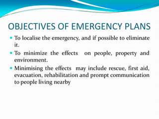 OBJECTIVES OF EMERGENCY PLANS
 To localise the emergency, and if possible to eliminate
it.
 To minimize the effects on people, property and
environment.
 Minimising the effects may include rescue, first aid,
evacuation, rehabilitation and prompt communication
to people living nearby
 
