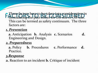 FACTORS TO BE CONSIDERED
 Three factors have to be taken into consideration in
formulating the plan either for On-site or Off-site.
This can be termed as safety continuum. The three
factors are:
1. Prevention
a. Anticipation b. Analysis c. Scenarios d.
Engineering and Design.
2. Preparedness
a. Policy b. Procedures c. Performance d.
Practice.
3.Response
a. Reaction to an incident b. Critique of incident
 