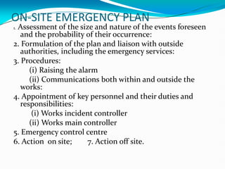 ON-SITE EMERGENCY PLAN
1. Assessment of the size and nature of the events foreseen
and the probability of their occurrence:
2. Formulation of the plan and liaison with outside
authorities, including the emergency services:
3. Procedures:
(i) Raising the alarm
(ii) Communications both within and outside the
works:
4. Appointment of key personnel and their duties and
responsibilities:
(i) Works incident controller
(ii) Works main controller
5. Emergency control centre
6. Action on site; 7. Action off site.
 