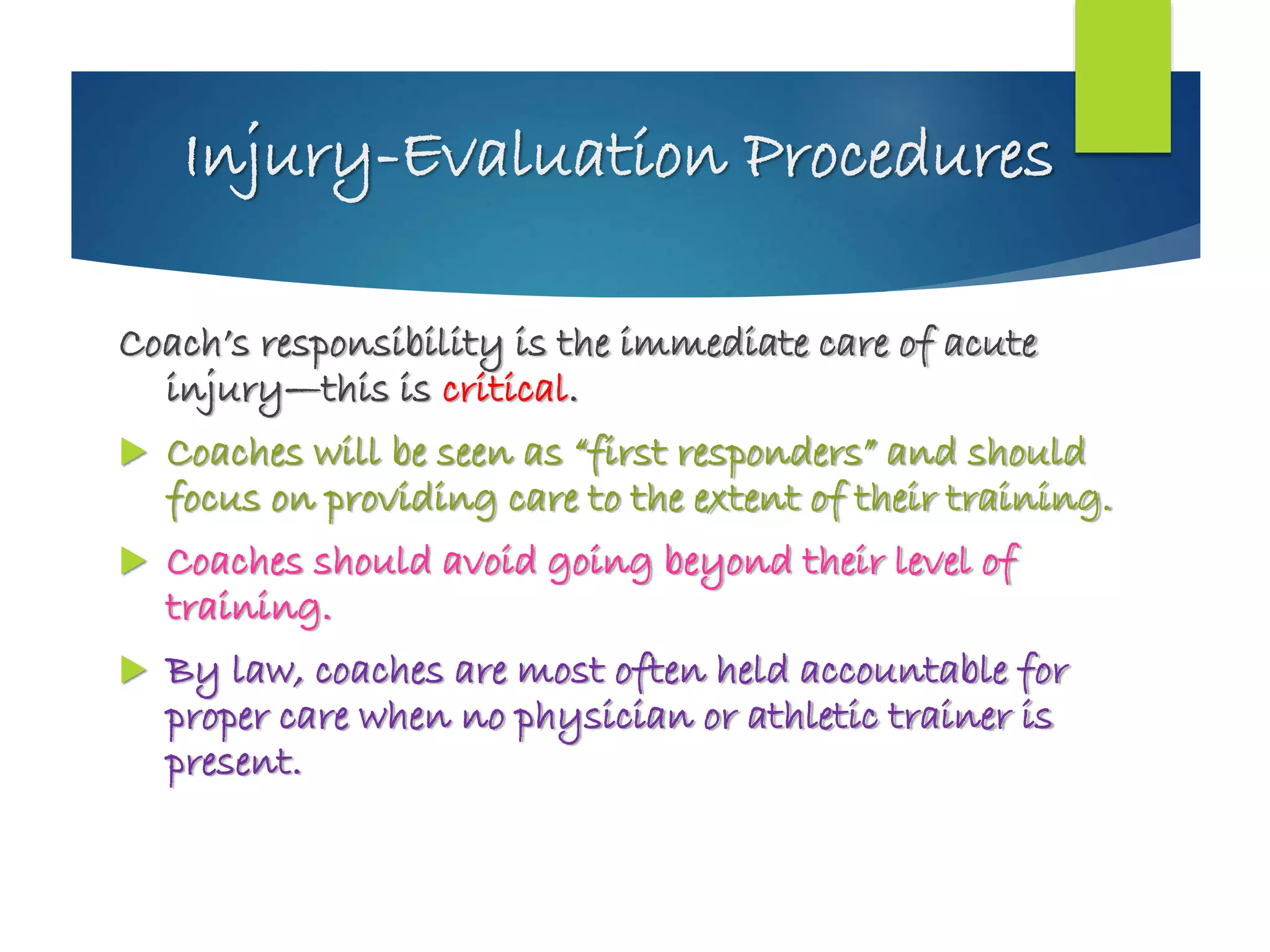 Injury-Evaluation Procedures
Coach’s responsibility is the immediate care of acute
injury—this is critical.
 Coaches will be seen as “first responders” and should
focus on providing care to the extent of their training.
 Coaches should avoid going beyond their level of
training.
 By law, coaches are most often held accountable for
proper care when no physician or athletic trainer is
present.
 