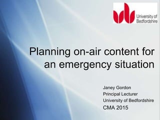 Janey Gordon
Principal Lecturer
University of Bedfordshire
CMA 2015
Planning on-air content for
an emergency situation
 
