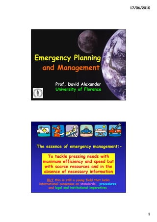 17/06/2010




Emergency Planning
  and Management

           Prof. David Alexander
           University of Florence




The essence of emergency management:-
                         management:-

     To tackle pressing needs with
   maximum efficiency and speed but
    with scarce resources and in the
   absence of necessary information
      BUT this is still a young field that lacks
 international consensus on standards, procedures,
       and legal and institutional imperatives.




                                                             1
 