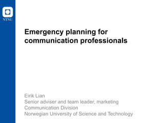 Emergency planning for
communication professionals

Eirik Lian
Senior adviser and team leader, marketing
Communication Division
Norwegian University of Science and Technology

 